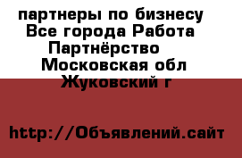 партнеры по бизнесу - Все города Работа » Партнёрство   . Московская обл.,Жуковский г.